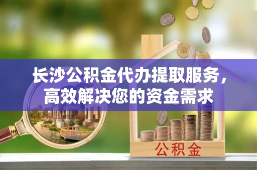 天峻长沙公积金代办提取服务，高效解决您的资金需求