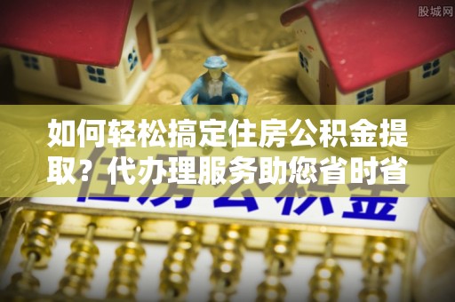天峻如何轻松搞定住房公积金提取？代办理服务助您省时省力