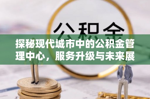 天峻探秘现代城市中的公积金管理中心，服务升级与未来展望