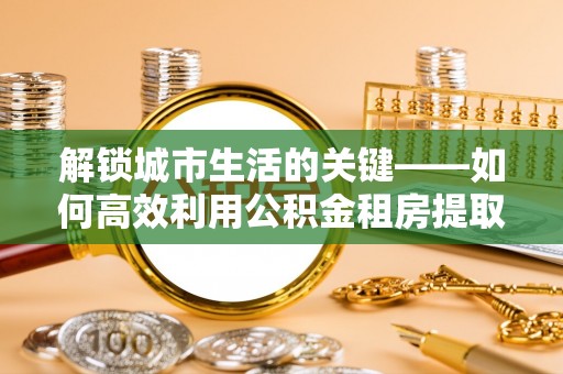天峻解锁城市生活的关键——如何高效利用公积金租房提取实现居住自由